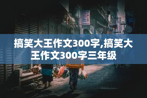 搞笑大王作文300字,搞笑大王作文300字三年级