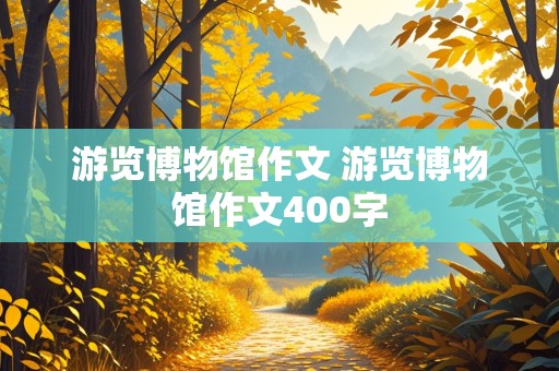 游览博物馆作文 游览博物馆作文400字