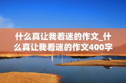 什么真让我着迷的作文_什么真让我着迷的作文400字