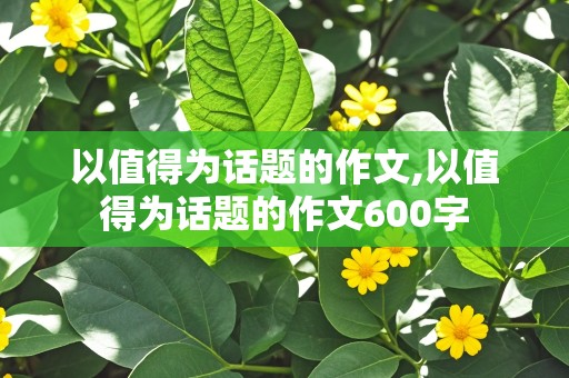 以值得为话题的作文,以值得为话题的作文600字