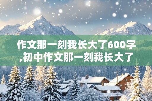 作文那一刻我长大了600字,初中作文那一刻我长大了600字