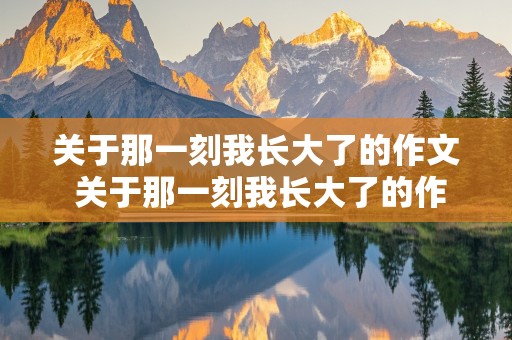 关于那一刻我长大了的作文 关于那一刻我长大了的作文600字