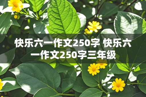 快乐六一作文250字 快乐六一作文250字三年级