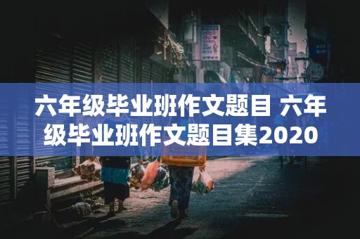 六年级毕业班作文题目 六年级毕业班作文题目集2020