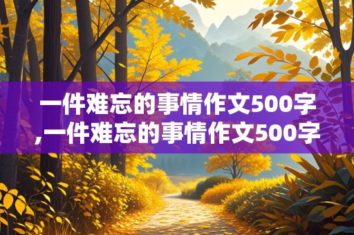 一件难忘的事情作文500字,一件难忘的事情作文500字左右