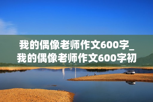 我的偶像老师作文600字_我的偶像老师作文600字初中优秀作文