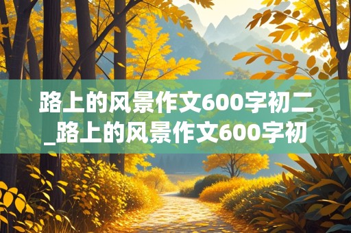 路上的风景作文600字初二_路上的风景作文600字初二叙事