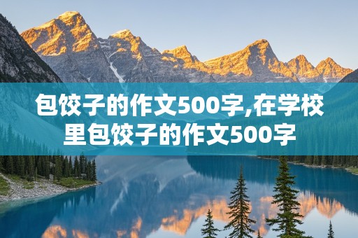 包饺子的作文500字,在学校里包饺子的作文500字