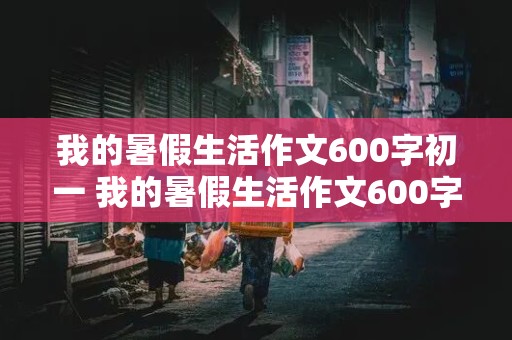 我的暑假生活作文600字初一 我的暑假生活作文600字初一范文