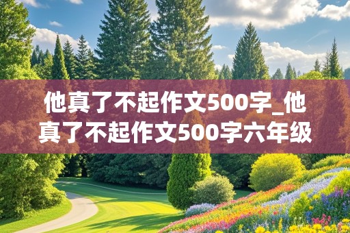 他真了不起作文500字_他真了不起作文500字六年级