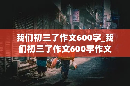 我们初三了作文600字_我们初三了作文600字作文