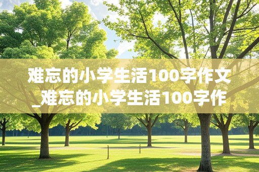 难忘的小学生活100字作文_难忘的小学生活100字作文免费