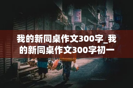 我的新同桌作文300字_我的新同桌作文300字初一