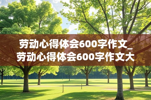 劳动心得体会600字作文_劳动心得体会600字作文大学