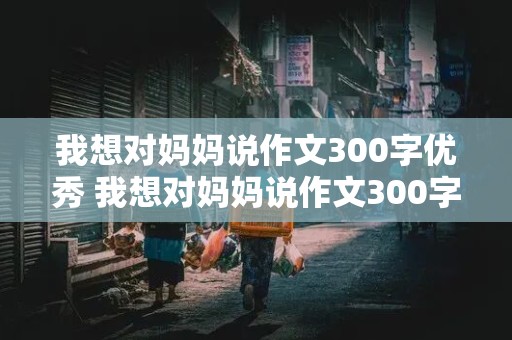 我想对妈妈说作文300字优秀 我想对妈妈说作文300字优秀书信