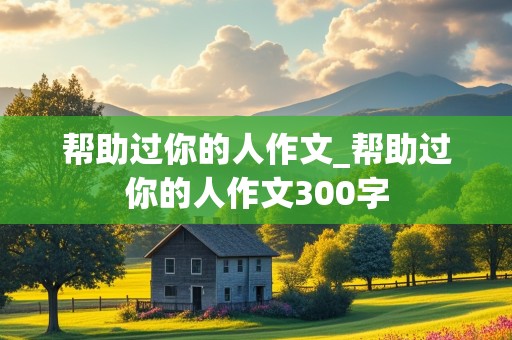 帮助过你的人作文_帮助过你的人作文300字