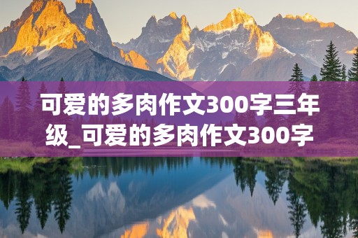 可爱的多肉作文300字三年级_可爱的多肉作文300字三年级上册