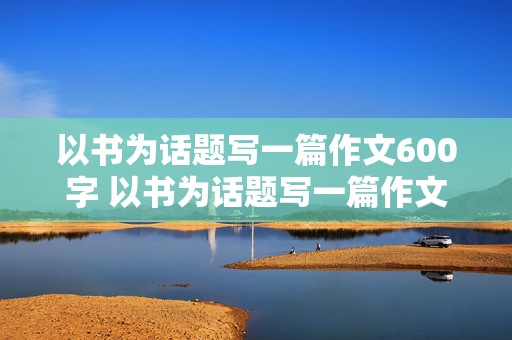 以书为话题写一篇作文600字 以书为话题写一篇作文600字初中