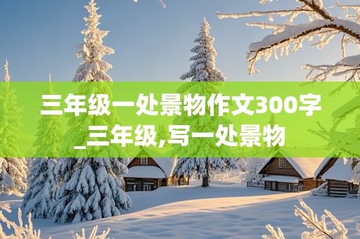 三年级一处景物作文300字_三年级,写一处景物