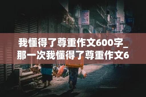 我懂得了尊重作文600字_那一次我懂得了尊重作文600字