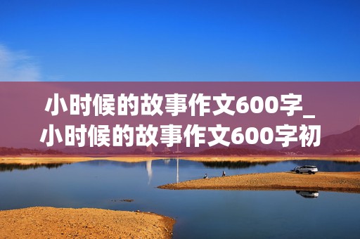 小时候的故事作文600字_小时候的故事作文600字初中