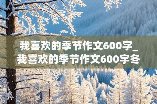 我喜欢的季节作文600字_我喜欢的季节作文600字冬天