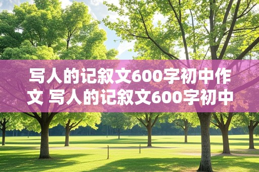 写人的记叙文600字初中作文 写人的记叙文600字初中作文写朋友