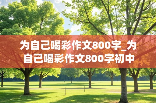 为自己喝彩作文800字_为自己喝彩作文800字初中