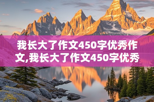 我长大了作文450字优秀作文,我长大了作文450字优秀作文初一