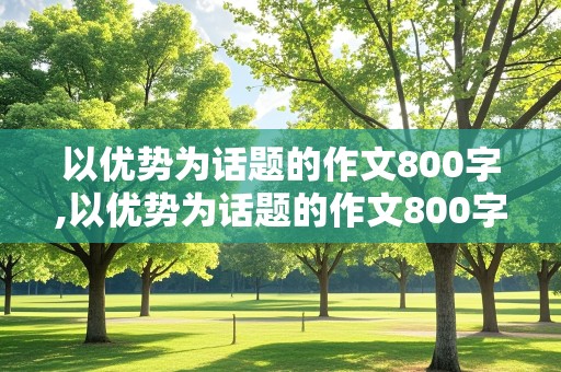 以优势为话题的作文800字,以优势为话题的作文800字议论文