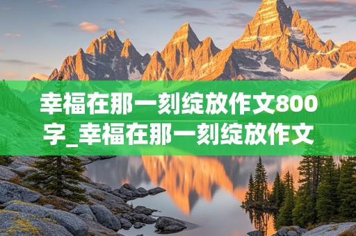 幸福在那一刻绽放作文800字_幸福在那一刻绽放作文800字初中