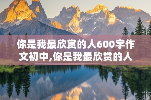 你是我最欣赏的人600字作文初中,你是我最欣赏的人600字作文初中袁隆平