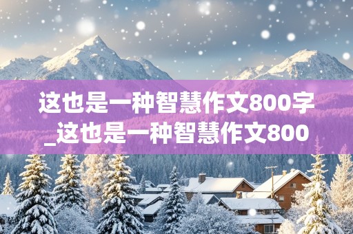 这也是一种智慧作文800字_这也是一种智慧作文800字初三