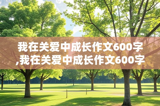 我在关爱中成长作文600字,我在关爱中成长作文600字作文