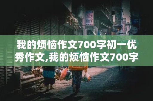 我的烦恼作文700字初一优秀作文,我的烦恼作文700字初一优秀作文抒情