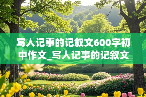 写人记事的记叙文600字初中作文_写人记事的记叙文600字初中作文 带题目