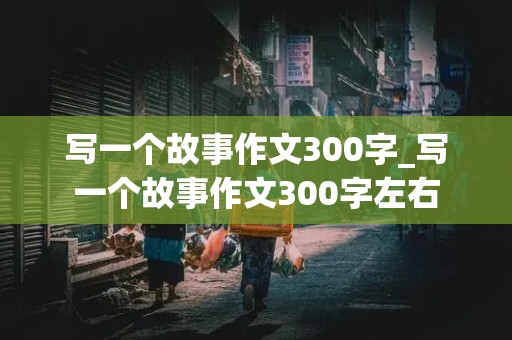 写一个故事作文300字_写一个故事作文300字左右