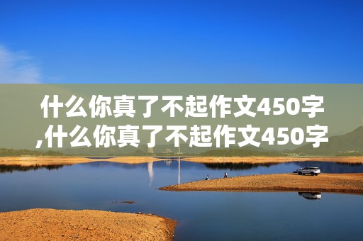 什么你真了不起作文450字,什么你真了不起作文450字左右