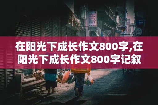 在阳光下成长作文800字,在阳光下成长作文800字记叙文