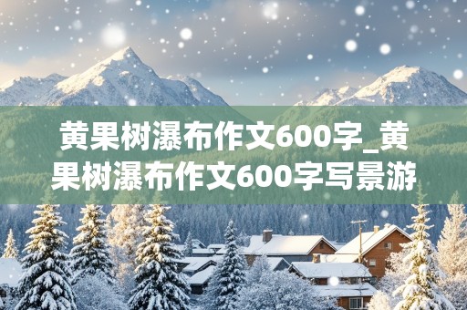 黄果树瀑布作文600字_黄果树瀑布作文600字写景游记