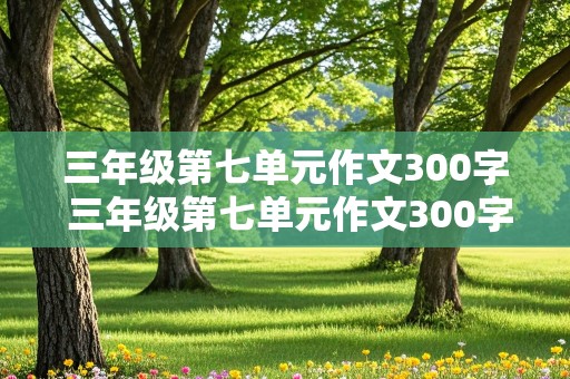 三年级第七单元作文300字 三年级第七单元作文300字左右