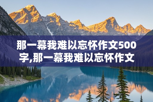 那一幕我难以忘怀作文500字,那一幕我难以忘怀作文500字左右