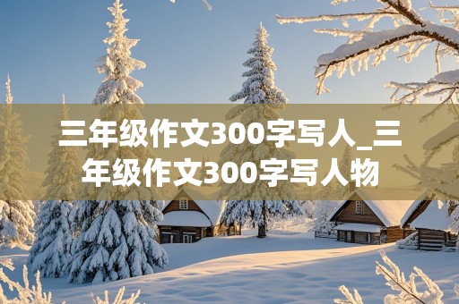 三年级作文300字写人_三年级作文300字写人物