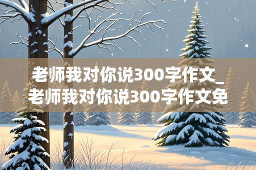 老师我对你说300字作文_老师我对你说300字作文免费