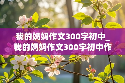 我的妈妈作文300字初中_我的妈妈作文300字初中作文