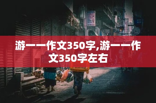 游一一作文350字,游一一作文350字左右