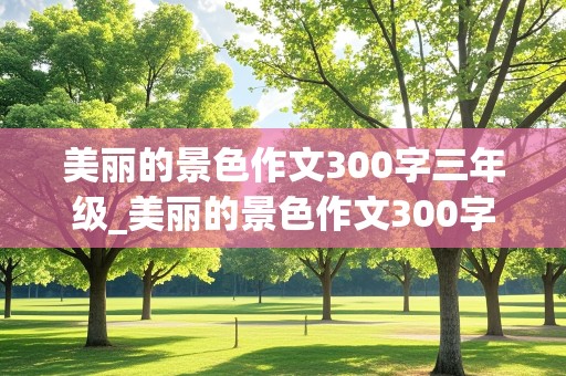 美丽的景色作文300字三年级_美丽的景色作文300字三年级的作文