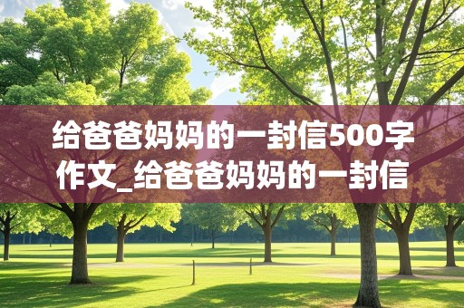 给爸爸妈妈的一封信500字作文_给爸爸妈妈的一封信500字作文四年级