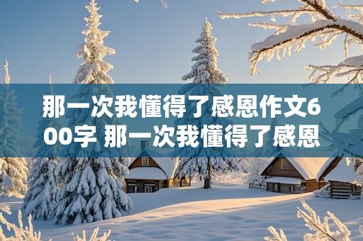 那一次我懂得了感恩作文600字 那一次我懂得了感恩作文600字记叙文