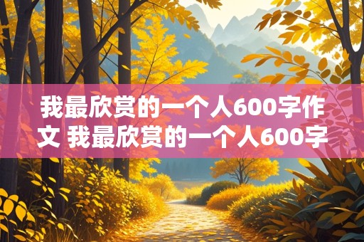 我最欣赏的一个人600字作文 我最欣赏的一个人600字作文初中